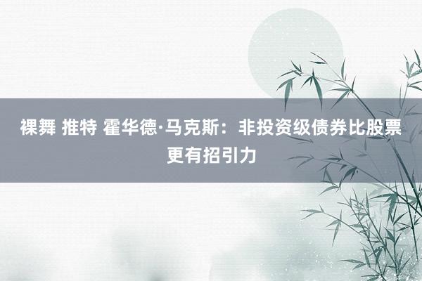 裸舞 推特 霍华德·马克斯：非投资级债券比股票更有招引力