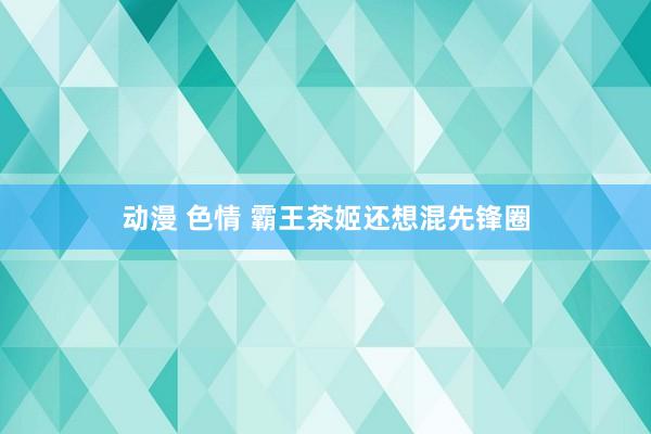 动漫 色情 霸王茶姬还想混先锋圈