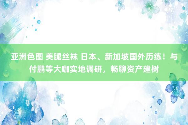 亚洲色图 美腿丝袜 日本、新加坡国外历练！与付鹏等大咖实地调研，畅聊资产建树