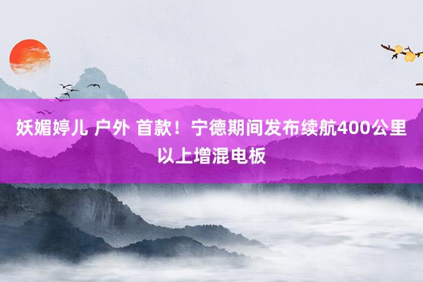 妖媚婷儿 户外 首款！宁德期间发布续航400公里以上增混电板