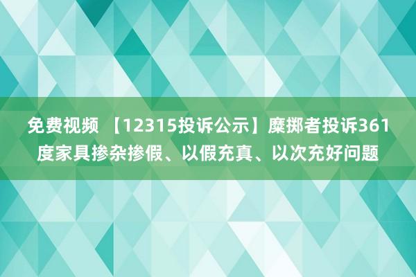 免费视频 【12315投诉公示】糜掷者投诉361度家具掺杂掺假、以假充真、以次充好问题