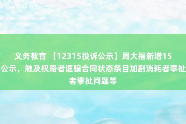 义务教育 【12315投诉公示】周大福新增15件投诉公示，触及权略者诓骗合同状态条目加剧消耗者攀扯问题等