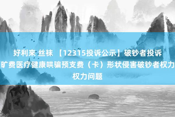 好利来 丝袜 【12315投诉公示】破钞者投诉秀丽旷费医疗健康哄骗预支费（卡）形状侵害破钞者权力问题