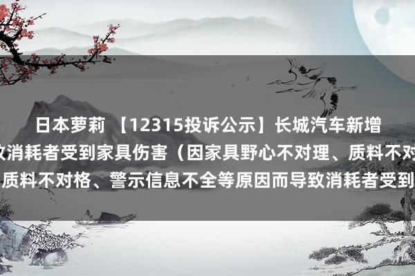 日本萝莉 【12315投诉公示】长城汽车新增6件投诉公示，波及导致消耗者受到家具伤害（因家具野心不对理、质料不对格、警示信息不全等原因而导致消耗者受到家具伤害）问题等