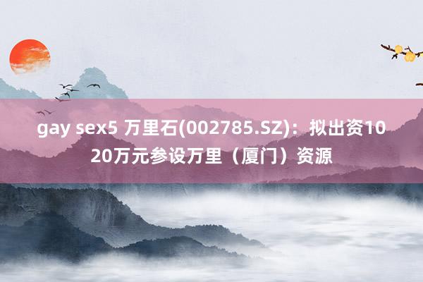 gay sex5 万里石(002785.SZ)：拟出资1020万元参设万里（厦门）资源