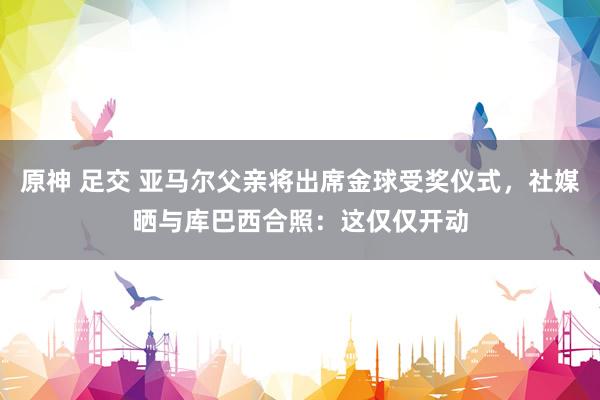 原神 足交 亚马尔父亲将出席金球受奖仪式，社媒晒与库巴西合照：这仅仅开动