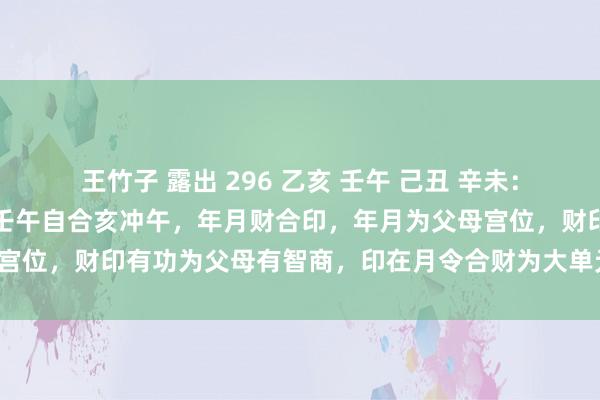 王竹子 露出 296 乙亥 壬午 己丑 辛未：原局有两个功：未冲丑，壬午自合亥冲午，年月财合印，年月为父母宫位，财印有功为父母有智商，印在月令合财为大单元也为使命踏实。