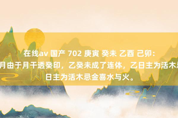 在线av 国产 702 庚寅 癸未 乙酉 己卯：乙日主生在未月由于月干透癸印，乙癸未成了连体，乙日主为活木忌金喜水与火。