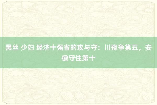 黑丝 少妇 经济十强省的攻与守：川豫争第五，安徽守住第十