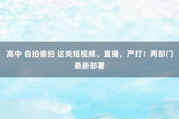 高中 自拍偷拍 这类短视频、直播，严打！两部门最新部署