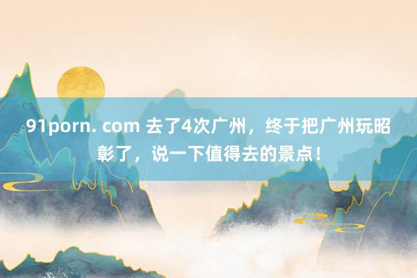 91porn. com 去了4次广州，终于把广州玩昭彰了，说一下值得去的景点！