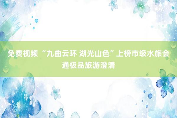 免费视频 “九曲云环 湖光山色”上榜市级水旅会通极品旅游澄清