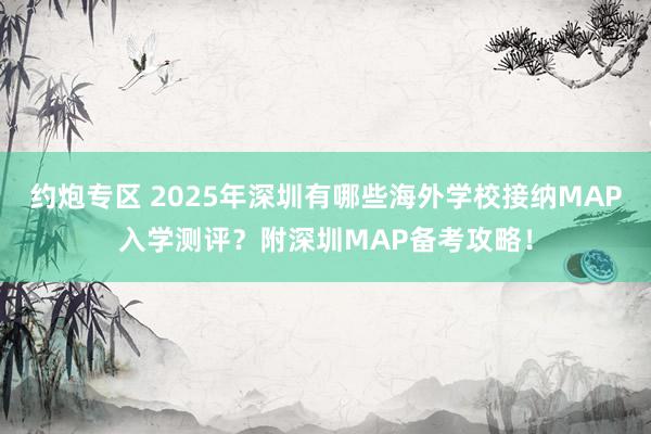 约炮专区 2025年深圳有哪些海外学校接纳MAP入学测评？附深圳MAP备考攻略！