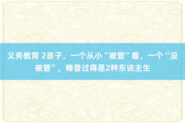 义务教育 2孩子，一个从小“被管”着，一个“没被管”，畴昔过得是2种东谈主生