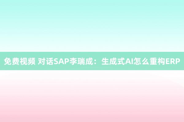 免费视频 对话SAP李瑞成：生成式AI怎么重构ERP