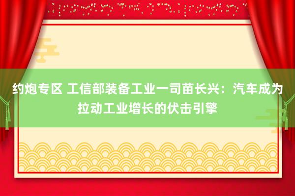 约炮专区 工信部装备工业一司苗长兴：汽车成为拉动工业增长的伏击引擎