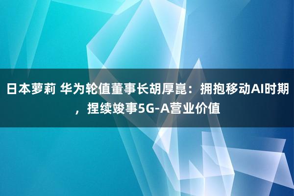 日本萝莉 华为轮值董事长胡厚崑：拥抱移动AI时期，捏续竣事5G-A营业价值