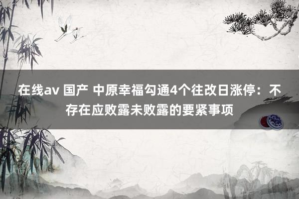 在线av 国产 中原幸福勾通4个往改日涨停：不存在应败露未败露的要紧事项