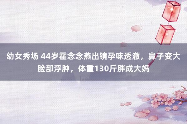 幼女秀场 44岁霍念念燕出镜孕味透澈，鼻子变大脸部浮肿，体重130斤胖成大妈