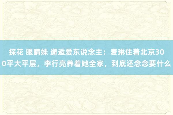 探花 眼睛妹 邂逅爱东说念主：麦琳住着北京300平大平层，李行亮养着她全家，到底还念念要什么