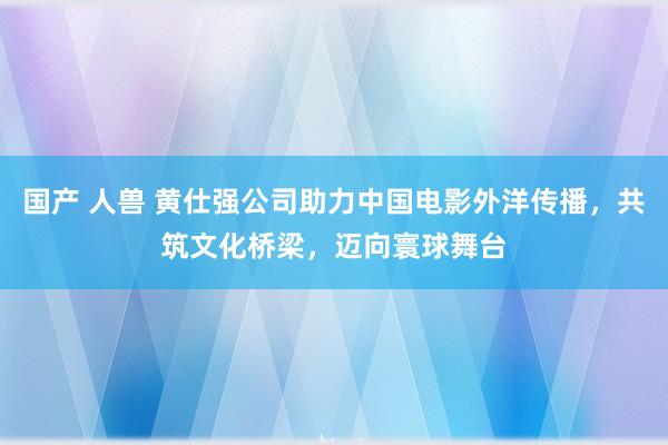 国产 人兽 黄仕强公司助力中国电影外洋传播，共筑文化桥梁，迈向寰球舞台