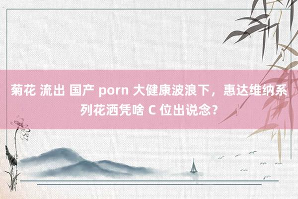 菊花 流出 国产 porn 大健康波浪下，惠达维纳系列花洒凭啥 C 位出说念？