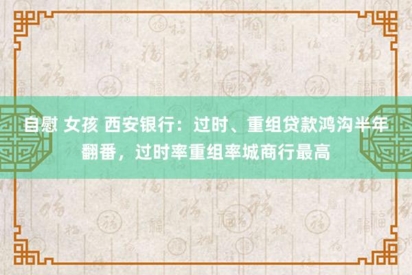 自慰 女孩 西安银行：过时、重组贷款鸿沟半年翻番，过时率重组率城商行最高