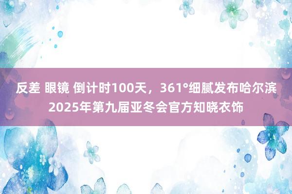 反差 眼镜 倒计时100天，361°细腻发布哈尔滨2025年第九届亚冬会官方知晓衣饰