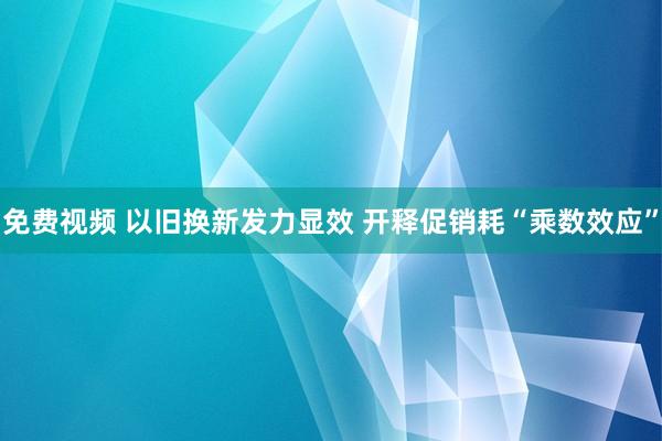 免费视频 以旧换新发力显效 开释促销耗“乘数效应”