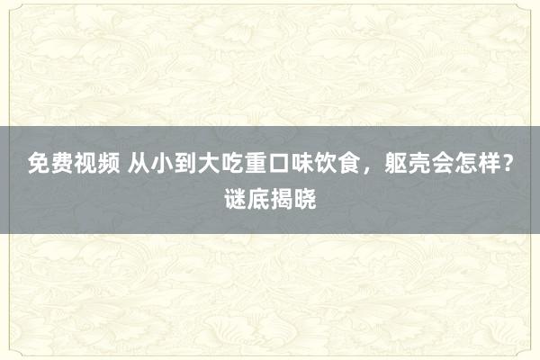 免费视频 从小到大吃重口味饮食，躯壳会怎样？谜底揭晓