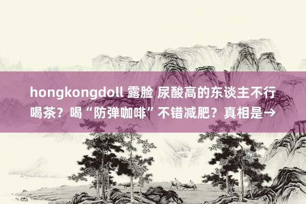 hongkongdoll 露脸 尿酸高的东谈主不行喝茶？喝“防弹咖啡”不错减肥？真相是→