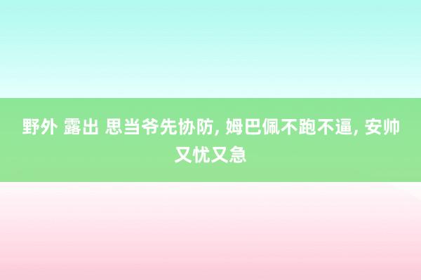 野外 露出 思当爷先协防， 姆巴佩不跑不逼， 安帅又忧又急