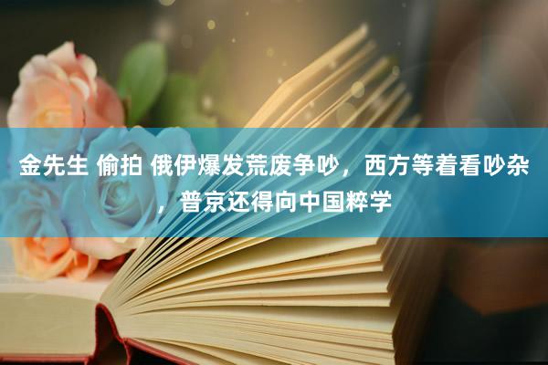 金先生 偷拍 俄伊爆发荒废争吵，西方等着看吵杂，普京还得向中国粹学