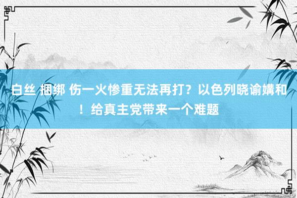 白丝 捆绑 伤一火惨重无法再打？以色列晓谕媾和！给真主党带来一个难题