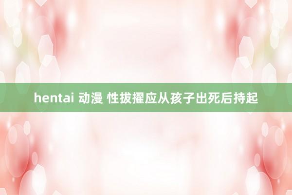 hentai 动漫 性拔擢应从孩子出死后持起