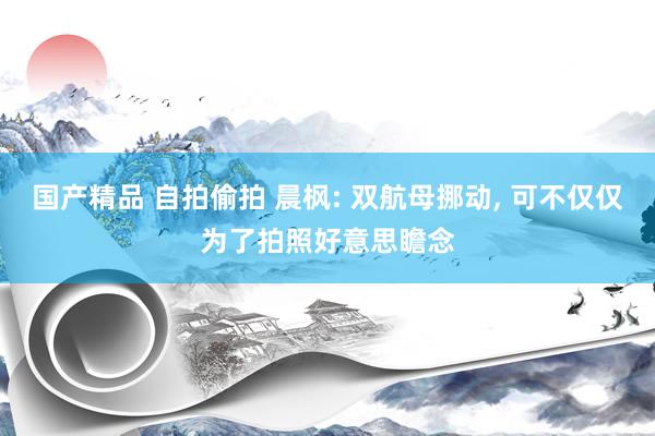 国产精品 自拍偷拍 晨枫: 双航母挪动， 可不仅仅为了拍照好意思瞻念