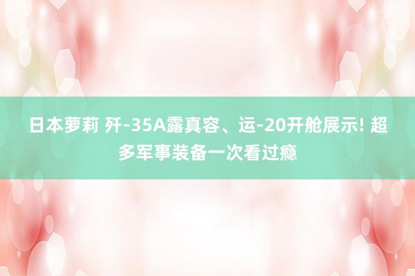 日本萝莉 歼-35A露真容、运-20开舱展示! 超多军事装备一次看过瘾