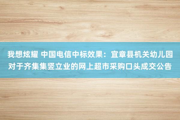 我想炫耀 中国电信中标效果：宜章县机关幼儿园对于齐集集竖立业的网上超市采购口头成交公告