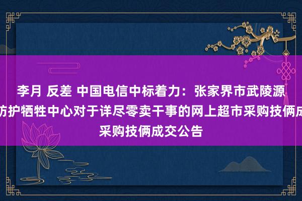 李月 反差 中国电信中标着力：张家界市武陵源区疾病防护牺牲中心对于详尽零卖干事的网上超市采购技俩成交公告