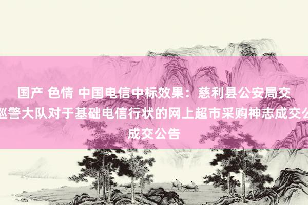 国产 色情 中国电信中标效果：慈利县公安局交通巡警大队对于基础电信行状的网上超市采购神志成交公告