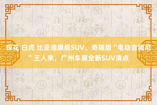 探花 白虎 比亚迪旗舰SUV、奇瑞版“电动吉姆尼”王人来，广州车展全新SUV清点