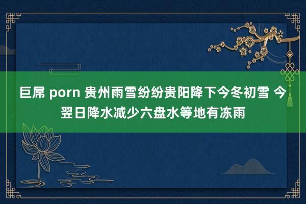 巨屌 porn 贵州雨雪纷纷贵阳降下今冬初雪 今翌日降水减少六盘水等地有冻雨