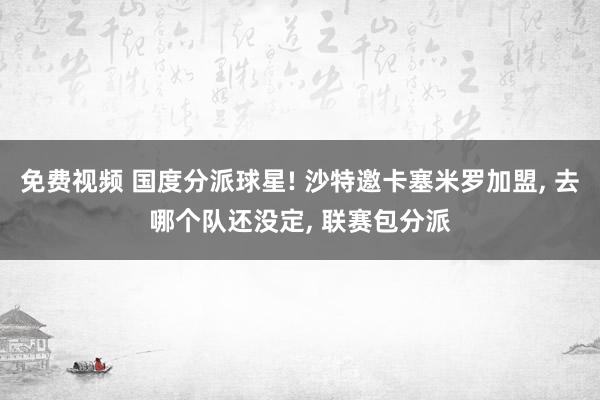 免费视频 国度分派球星! 沙特邀卡塞米罗加盟， 去哪个队还没定， 联赛包分派