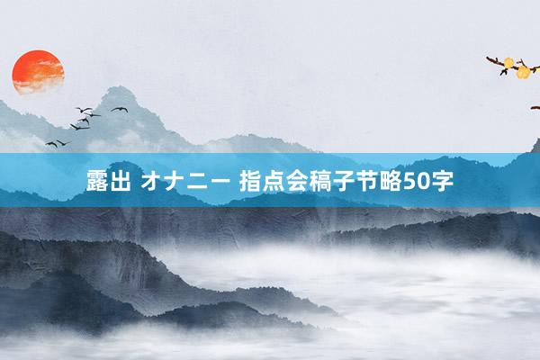 露出 オナニー 指点会稿子节略50字