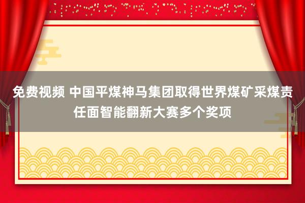 免费视频 中国平煤神马集团取得世界煤矿采煤责任面智能翻新大赛多个奖项