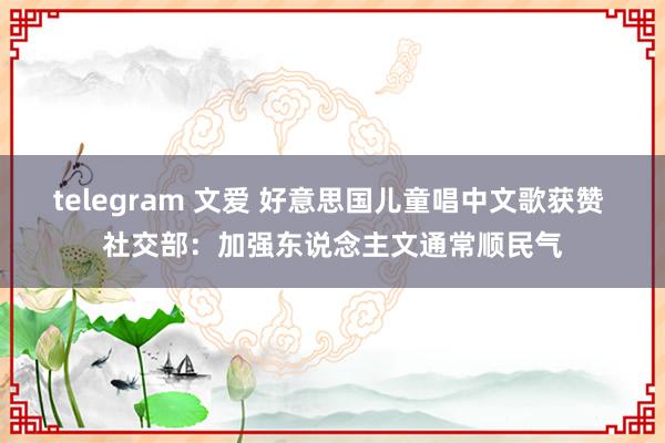 telegram 文爱 好意思国儿童唱中文歌获赞 社交部：加强东说念主文通常顺民气